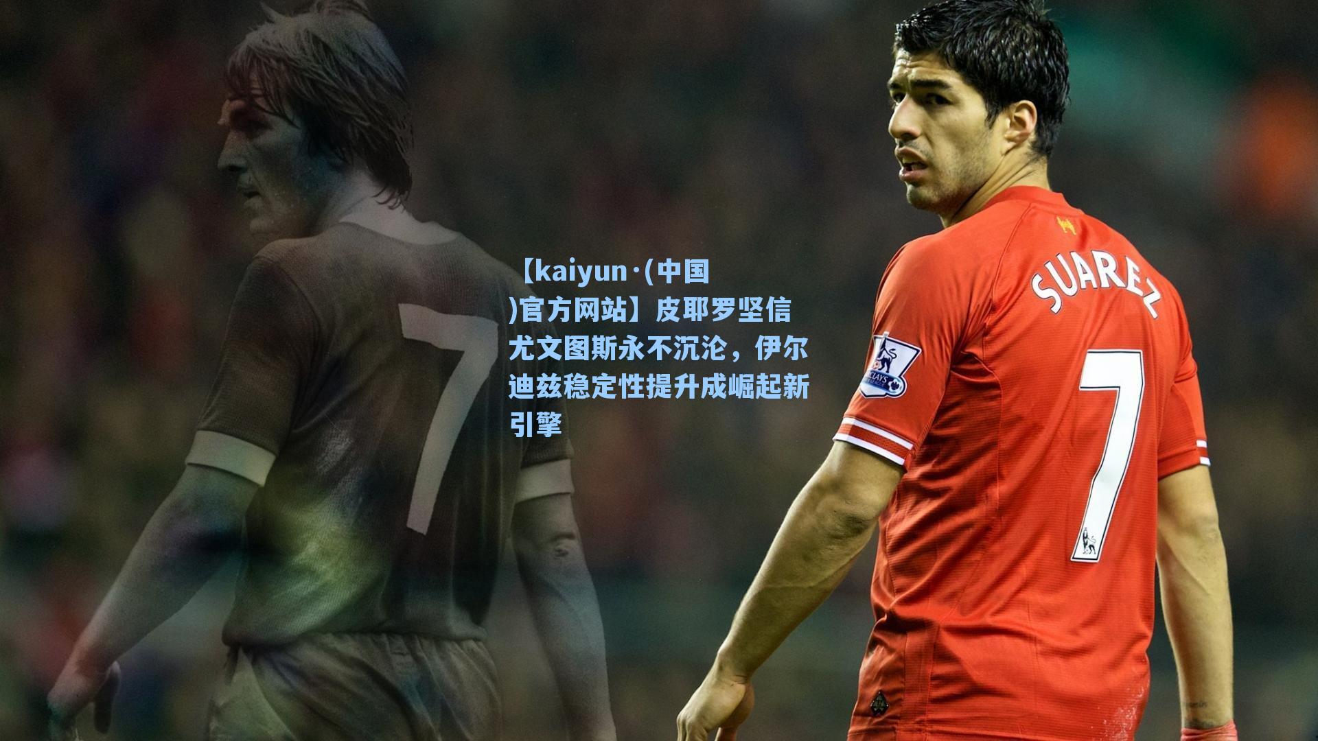 【kaiyun·(中国)官方网站】皮耶罗坚信尤文图斯永不沉沦，伊尔迪兹稳定性提升成崛起新引擎